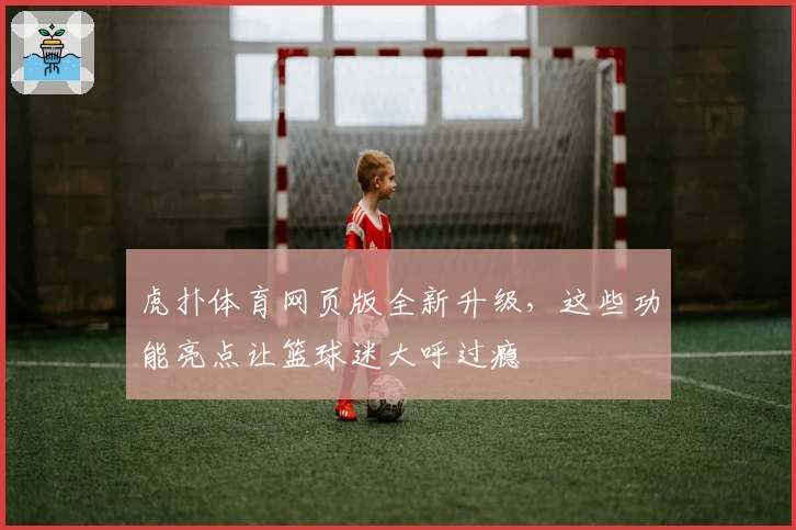 虎扑体育网页版全新升级，这些功能亮点让篮球迷大呼过瘾