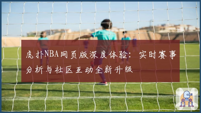虎扑NBA网页版深度体验：实时赛事分析与社区互动全新升级