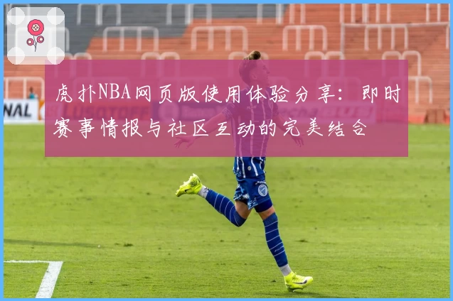 虎扑NBA网页版使用体验分享:即时赛事情报与社区互动的完美结合