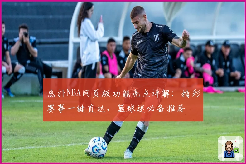 虎扑NBA网页版功能亮点详解：精彩赛事一键直达，篮球迷必备推荐