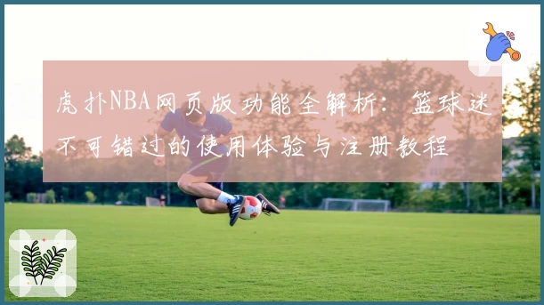 虎扑NBA网页版功能全解析：篮球迷不可错过的使用体验与注册教程