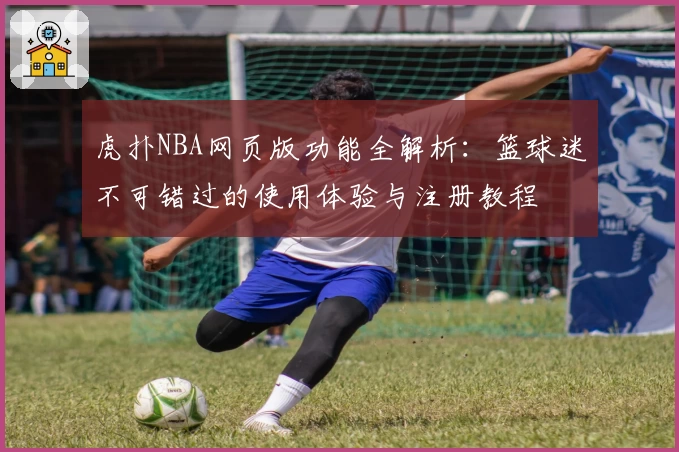 虎扑NBA网页版功能全解析：篮球迷不可错过的使用体验与注册教程
