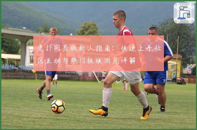 虎扑网页版新人指南：快速上手社区互动与热门板块浏览详解