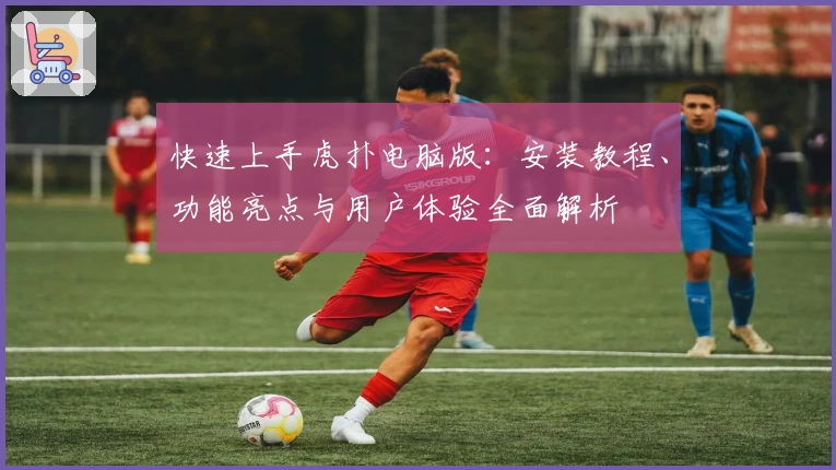 快速上手虎扑电脑版：安装教程、功能亮点与用户体验全面解析