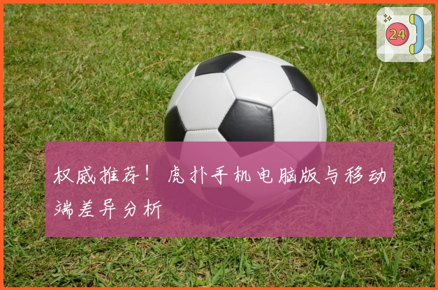 权威推荐！虎扑手机电脑版与移动端差异分析