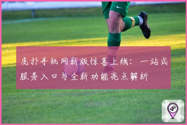 虎扑手机网新版惊喜上线：一站式服务入口与全新功能亮点解析