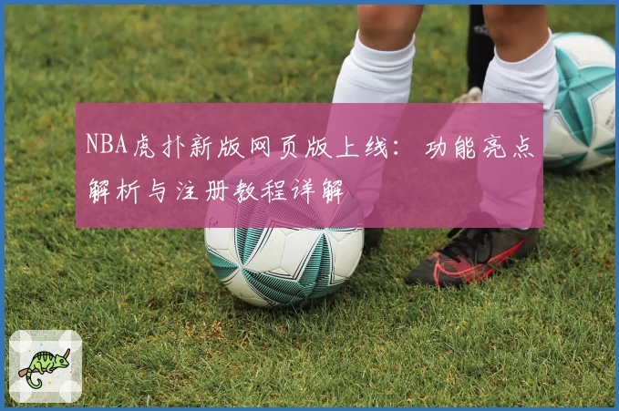 NBA虎扑新版网页版上线：功能亮点解析与注册教程详解
