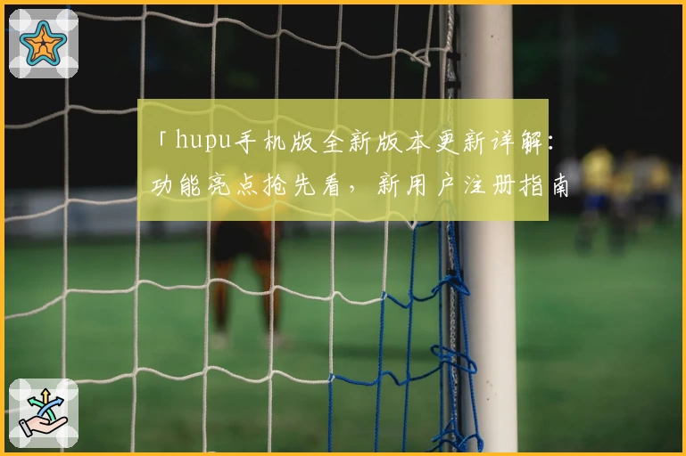 「hupu手机版全新版本更新详解:功能亮点抢先看,新用户注册指南全面解析」