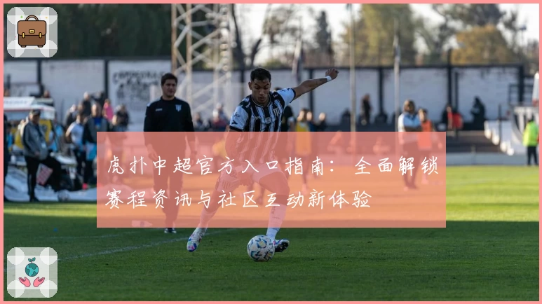 虎扑中超官方入口指南：全面解锁赛程资讯与社区互动新体验