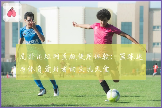 虎扑论坛网页版使用体验:篮球迷与体育爱好者的交流天堂