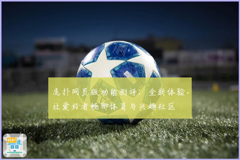 虎扑网页版功能测评：全新体验，让爱好者畅聊体育与兴趣社区