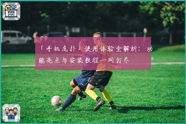 「手机虎扑」使用体验全解析:功能亮点与安装教程一网打尽