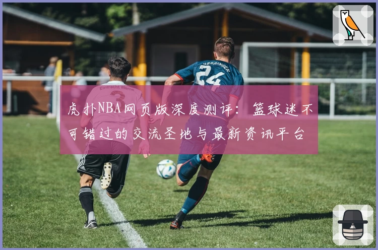 虎扑NBA网页版深度测评：篮球迷不可错过的交流圣地与最新资讯平台