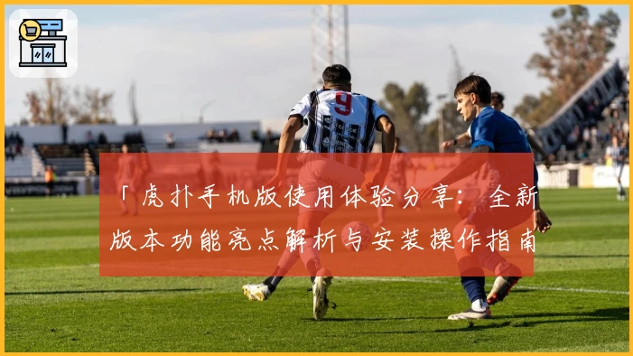 「虎扑手机版使用体验分享：全新版本功能亮点解析与安装操作指南」