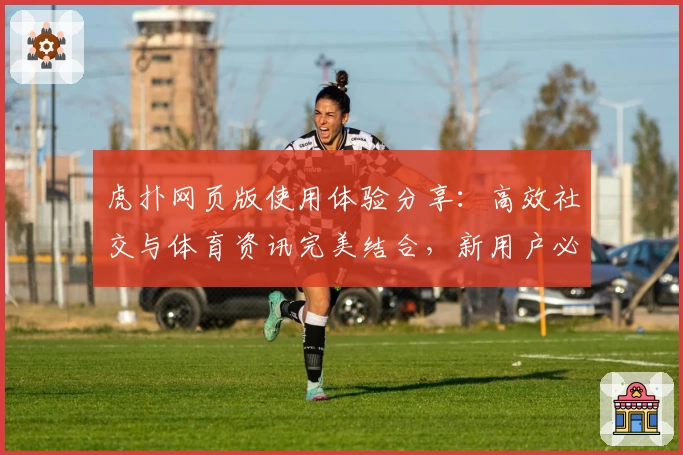 虎扑网页版使用体验分享：高效社交与体育资讯完美结合，新用户必读快速上手指南