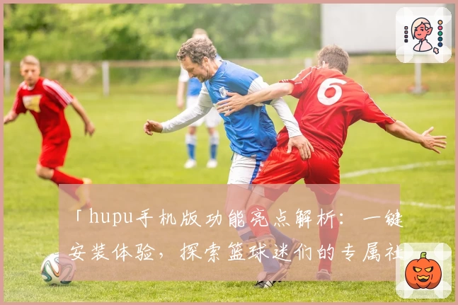 「hupu手机版功能亮点解析：一键安装体验，探索篮球迷们的专属社区」