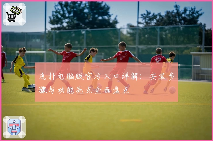 虎扑电脑版官方入口详解：安装步骤与功能亮点全面盘点