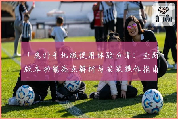 「虎扑手机版使用体验分享：全新版本功能亮点解析与安装操作指南」