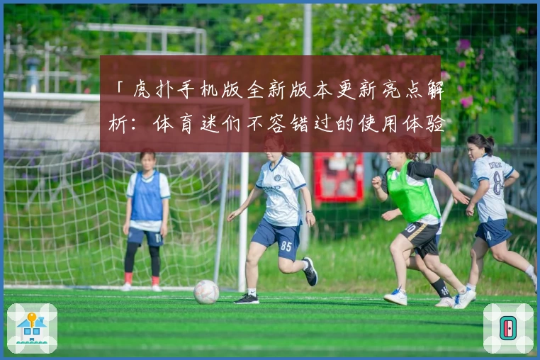 「虎扑手机版全新版本更新亮点解析：体育迷们不容错过的使用体验」