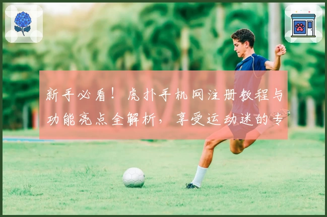 新手必看！虎扑手机网注册教程与功能亮点全解析，享受运动迷的专属社交圈