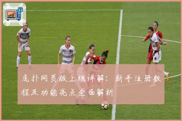 虎扑网页版上线详解:新手注册教程及功能亮点全面解析