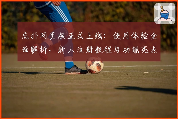 虎扑网页版正式上线：使用体验全面解析，新人注册教程与功能亮点一览