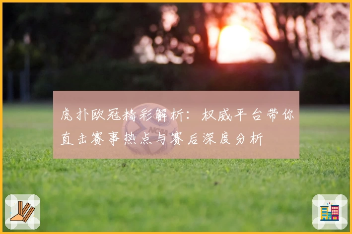 虎扑欧冠精彩解析：权威平台带你直击赛事热点与赛后深度分析